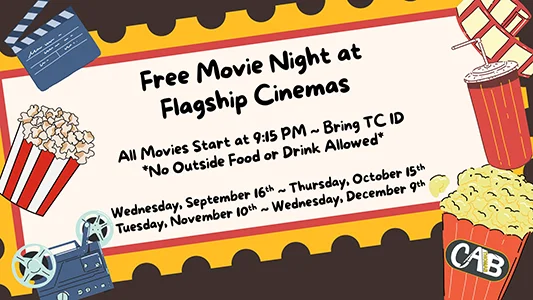 Free Movie Night at Flagship Cinemas All Movies Start at 9:15pm, Bring TC ID, No Outside Food or Drink Allowed, Wednesday September 16, Thursday October 15, Tuesday, November 10, Wednesday December 9