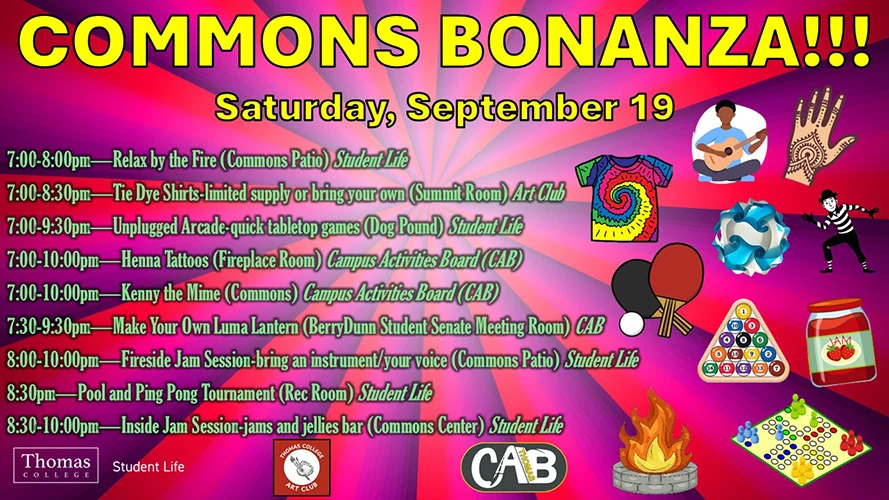 Commons Bonanza 7:00-10:00pm Saturday, September 19 &bull; 7:00-8:00pm&mdash;Relax by the Fire (Commons Patio) Student Life &bull; 7:00-8:30pm&mdash;Tie Dye Shirts-limited supply or bring your own (Summit Room) Art Club &bull; 7:00-9:30pm&mdash;Unplugged Arcade-quick tabletop games (Dog Pound) Student Life &bull; 7:00-10:00pm&mdash;Henna Tattoos (Fireplace Room) Campus Activities Board (CAB) &bull; 7:00-10:00pm&mdash;Kenny the Mime (Commons) Campus Activities Board (CAB) &bull; 7:30-9:30pm&mdash;Make Your Own Luma Lantern (BerryDunn Student Senate Meeting Room) CAB &bull; 8:00-10:00pm&mdash;Fireside Jam Session-bring an instrument/your voice (Commons Patio) Student Life &bull; 8:30pm&mdash;Pool and Ping Pong Tournament (Rec Room) Student Life &bull; 8:30-10:00pm&mdash;Inside Jam Session-jams and jellies bar (Commons Center) Student Life