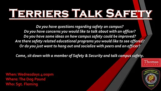 Terriers Talk Safety Do you have questions regarding safety on campus? Do you have concerns you would like to talk about with an officer? Do you have some ideas on how campus safety could be improved? Are there safety related educational programs you would like to see offered? Or do you just want to hang out and socialize with peers and an officer? Come, sit down with a member of Safety & Security and talk campus safety. When: Wednesdays 4:00pm Where: The Dog Pound Who: Sgt. Fleming
