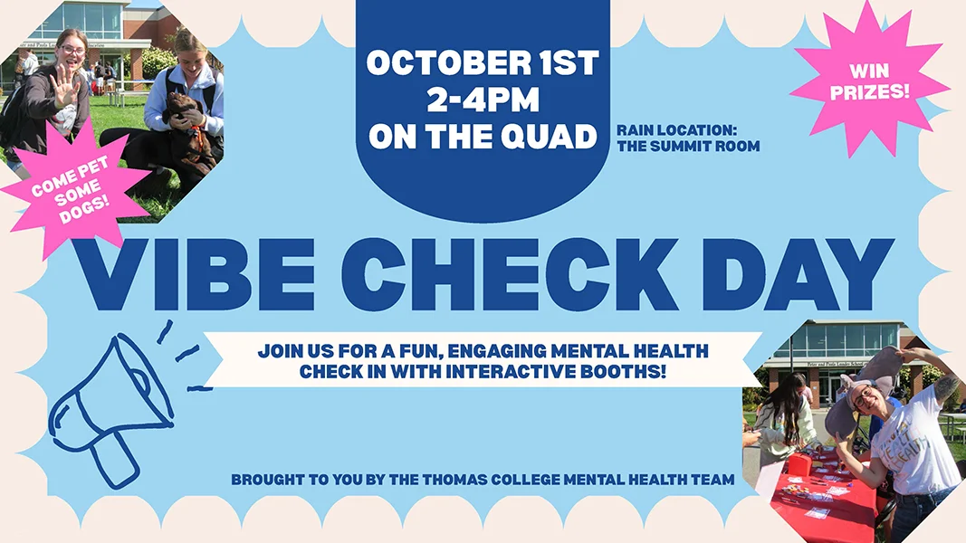 Vibe Check Day. Join us for a fun, engaging mental health check in with interactive booths! Come pet some dogs! Win Prizes! October 1st, 2-4pm on the Quad. Rain Location: Summit Room. Brought to you by the Thomas College Mental Health Team