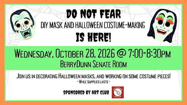 Do not fear, DIY Mask and Halloween Costume-Making is here! Wednesday, October 28, 7:00-8:30pm, BerryDunn Senate Room. Join us in decorating Halloween masks, and working on some costume pieces (while supplies last). Sponsored by Art Club.