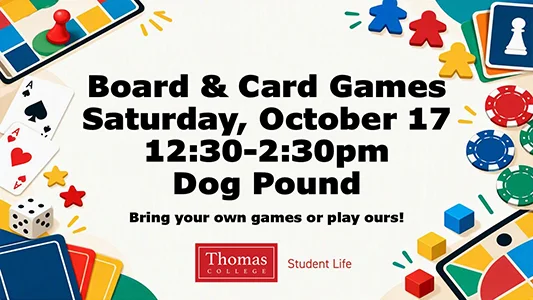 Board & Card Games, Saturday, October 17, 12:30-2:30pm, Dog Pound. Bring your own games or play ours! Sponsored by Thomas College Student Life.