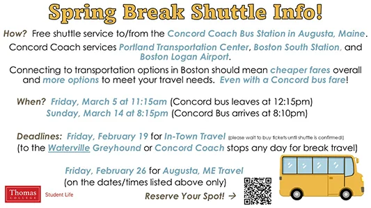 Spring Break Shuttle Info! How? Free shuttle service to/from the Concord Coach Bus Station in Augusta, Maine. Concord Coach services Portland Transportation Center, Boston South Station, and Boston Logan Airport. Connecting to transportation options in Boston should mean cheaper fares overall and more options to meet your travel needs. Even with a Concord bus fare! When? Friday, March 5 at 11:15am (Concord bus leaves at 12:15pm) Sunday, March 14 at 8:15pm (Concord Bus arrives at 8:10pm) Deadlines: Friday, February 19 for In-Town Travel (please wait to buy tickets until shuttle is confirmed!) (to the Waterville Greyhound or Concord Coach stops any day for break travel) Friday, February 26 for Augusta, ME Travel (on the dates/times listed above only) Reserve Your Spot at https://www.thomas.edu/campus-life/student-services/break-shuttle/ . Sponsored by Student Life