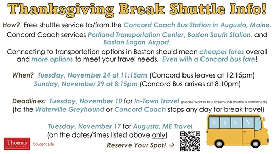 Thanksgiving Break Shuttle Info! How? Free shuttle service to/from the Concord Coach Bus Station in Augusta, Maine. Concord Coach services Portland Transportation Center, Boston South Station, and Boston Logan Airport. Connecting to transportation options in Boston should mean cheaper fares overall and more options to meet your travel needs. Even with a Concord bus fare! When? Tuesday, November 24 at 11:15am (Concord bus leaves at 12:15pm) Sunday, November 29 at 8:15pm (Concord Bus arrives at 8:10pm) Deadlines: Tuesday, November 10 for In-Town Travel (please wait to buy tickets until shuttle is confirmed!) (to the Waterville Greyhound or Concord Coach stops any day for break travel) Tuesday, November 17 for Augusta, ME Travel (on the dates/times listed above only) Reserve Your Spot at https://www.thomas.edu/campus-life/student-services/break-shuttle/ . Sponsored by Student Life.