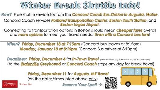 Winter Break Shuttle Info! How? Free shuttle service to/from the Concord Coach Bus Station in Augusta, Maine. Concord Coach services Portland Transportation Center, Boston South Station, and Boston Logan Airport. Connecting to transportation options in Boston should mean cheaper fares overall and more options to meet your travel needs. Even with a Concord bus fare! When? Friday, December 18 at 7:15am (Concord bus leaves at 8:15am) Monday, January 18 at 8:15pm (Concord Bus arrives at 8:10pm) Deadlines: Friday, December 4 for In-Town Travel (please wait to buy tickets until shuttle is confirmed!) (to the Waterville Greyhound or Concord Coach stops any day for break travel) Friday, December 11 for Augusta, ME Travel (on the dates/times listed above only) Reserve Your Spot at https://www.thomas.edu/campus-life/student-services/break-shuttle/ . Sponsored by Student Life.