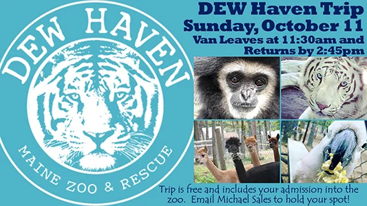 DEW Haven Maine Zoo & Rescue Trip, Sunday October 11, Van Leaves at 11:30am and Returns by 2:45pm. Trip is free and includes your admission into the zoo. Email Michael Sales to hold your spot!