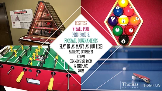BossToss, 9-ball Pool, Ping Pong, & Foosball Tournaments. Play in as many as you like! Saturday, October 24 8:00pm Commons Rec Room & Fireplace Room. Sponsored by Thomas College Student Life.