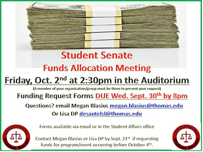 Student Senate Funds Allocation Meeting, Friday October 2nd at 2:30pm in the Auditorium. (A member of your organization/group must be there to present your request) Funding Request Forms DUE Wed. Sept. 30th by 8pm Questions? email Megan Blasius megan.blasius@thomas.edu Or Lisa DP desautelsl@thomas.edu Forms available via email or in the Student Affairs office Contact Megan Blasius or Lisa DP by Sept. 21st if requesting funds for program/event occurring before October 4th.