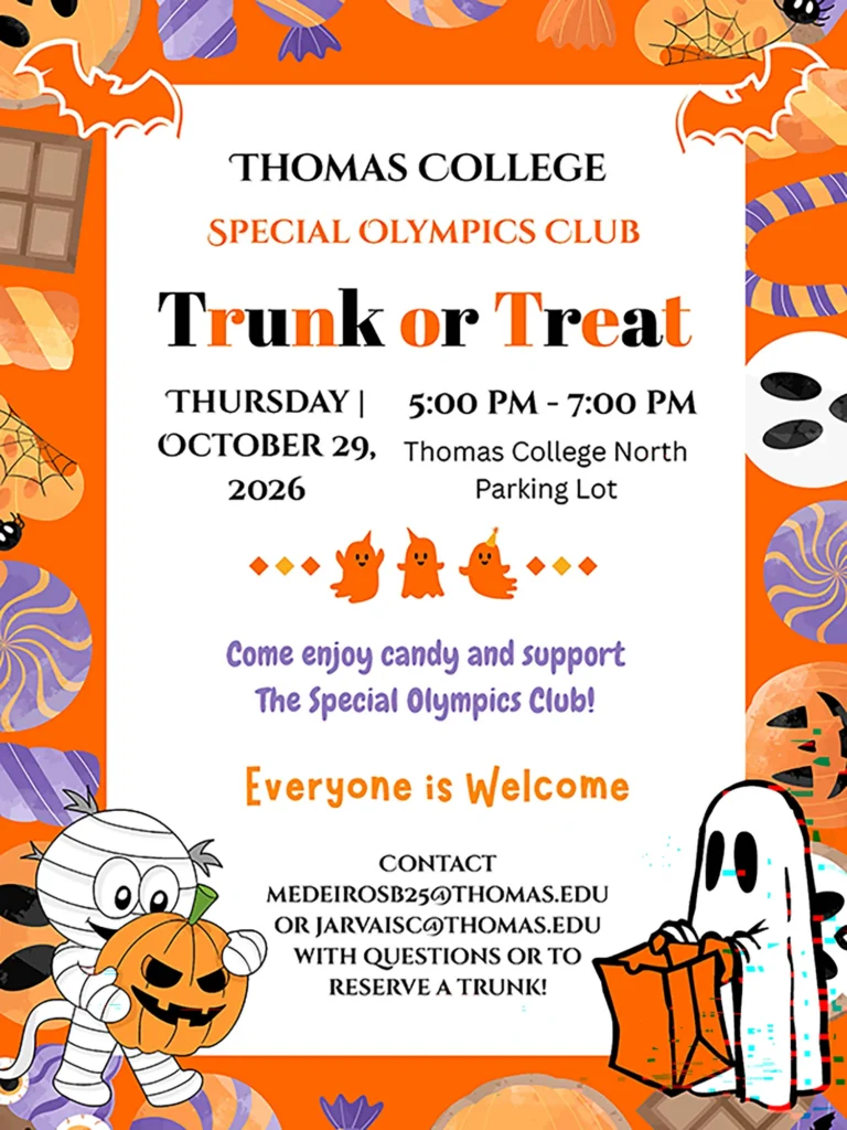 Thomas College Special Olympics Club Trunk or Treat, Thursday, October 29, 2026, 5:00-7:00pm, North Parking Lot. Come enjoy candy and support the Special Olympics Club! Everyone is Welcome! Contact medeirosb25@thomas.edu or jarvaisc@thomas.edu with questions or to reserve a trunk!