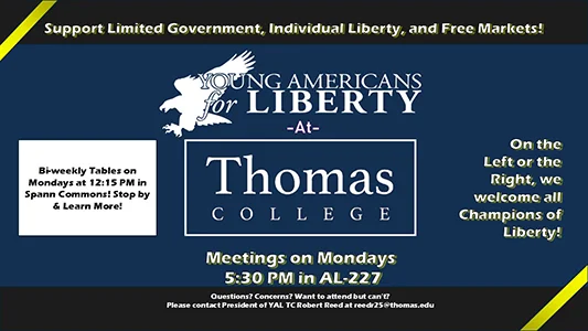 Support Limited Government, Individual Liberty, and Free Markets! Young Americans for Liberty at Thomas College. Bi-weekly Tables on Mondays at 12:15 PM in Spann Commons! Stop by & Learn More! Meetings on Mondays 5:30 PM in AL-227 Questions? Concerns? Want to attend but can&rsquo;t? Please contact President of YAL TC Robert Reed at reedr25@thomas.edu. On the Left or the Right, we welcome all Champions of Liberty!