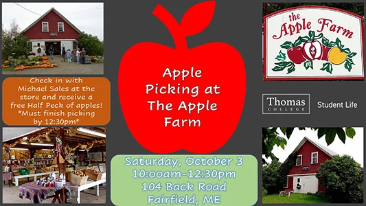 Apple Picking at the Apple Farm, Saturday, October 3 10:00am-12:30pm, 104 Back Road, Fairfield, ME. Check in with Michael Sales at the store and receive a free Half Peck of apples! You must finish picking by 12:30pm. Sponsored by Thomas College Student Life.